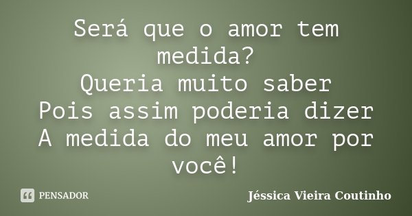 Será que o amor tem medida? Queria muito saber Pois assim poderia dizer A medida do meu amor por você!... Frase de Jéssica Vieira Coutinho.
