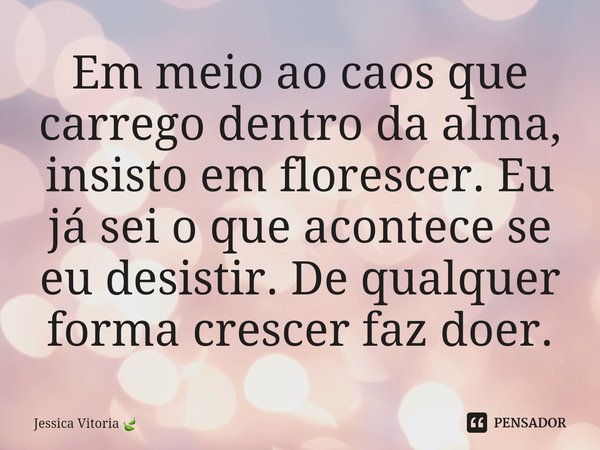 ⁠Em meio ao caos que carrego dentro da alma, insisto em florescer. Eu já sei o que acontece se eu desistir. De qualquer forma crescer faz doer.... Frase de Jessica Vitoria.