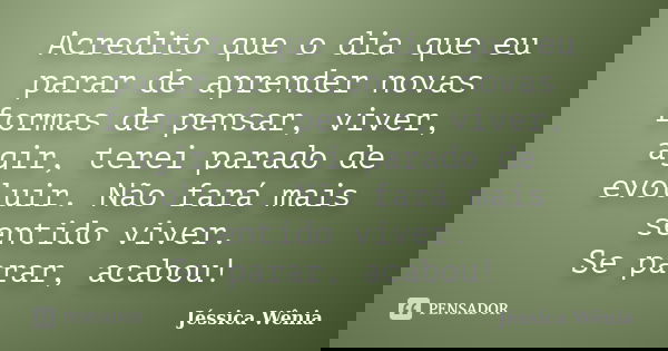 Acredito que o dia que eu parar de aprender novas formas de pensar, viver, agir, terei parado de evoluir. Não fará mais sentido viver. Se parar, acabou!... Frase de Jéssica Wênia.