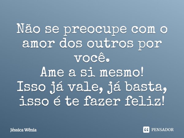 Não se preocupe com o amor dos outros por você. Ame a si mesmo! Isso já vale, já basta, isso é te fazer feliz!... Frase de Jéssica Wênia.