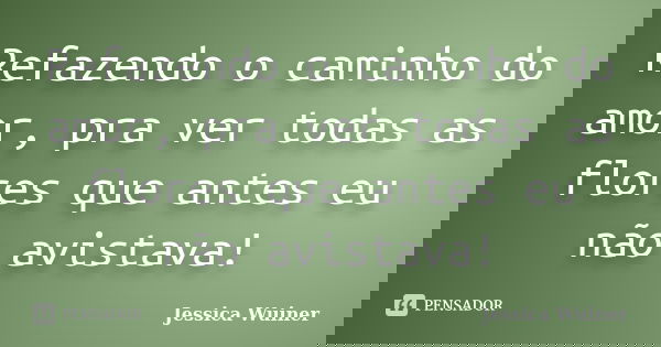Refazendo o caminho do amor, pra ver todas as flores que antes eu não avistava!... Frase de Jessica Wuiner.