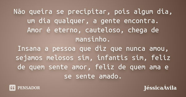 Não queira se precipitar, pois algum dia, um dia qualquer, a gente encontra.
Amor é eterno, cauteloso, chega de mansinho.
Insana a pessoa que diz que nunca amou... Frase de JéssicaÁvila.