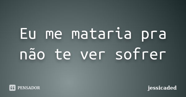 Eu me mataria pra não te ver sofrer... Frase de jessicaded.