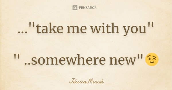 ..."take me with you" " ..somewhere new"😉... Frase de JéssicaMussá.