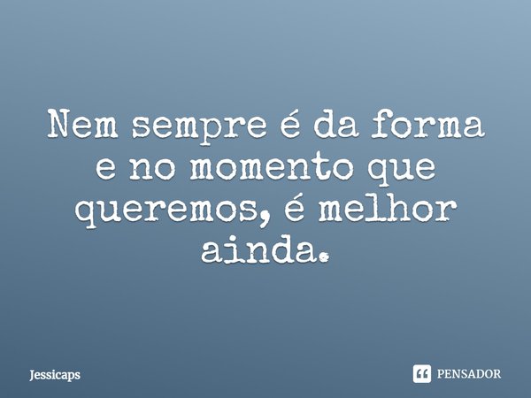 Nem sempre é da forma e no momento que queremos, é melhor ainda.... Frase de Jéssicaps.