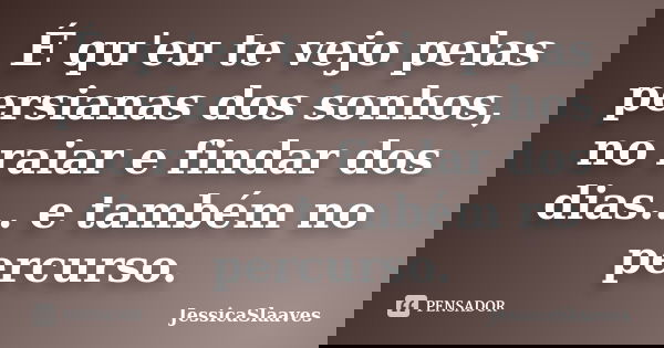 É qu'eu te vejo pelas persianas dos sonhos, no raiar e findar dos dias... e também no percurso.... Frase de JessicaSlaaves.