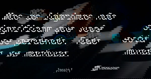 Mas as lágrimas não significam que você está se perdendo. Todo mundo se machuca.... Frase de Jessie J..