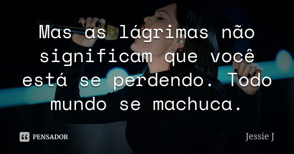 Mas as lágrimas não significam que você está se perdendo. Todo mundo se machuca.... Frase de Jessie J..