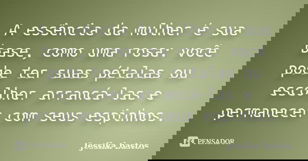 A essência da mulher é sua base, como uma rosa: você pode ter suas pétalas ou escolher arrancá-las e permanecer com seus espinhos.... Frase de Jessika bastos.