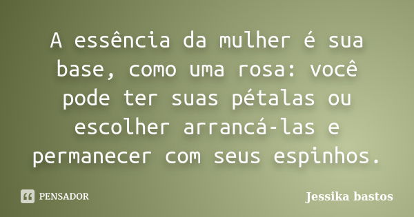 A essência da mulher é sua base, como uma rosa: você pode ter suas pétalas ou escolher arrancá-las e permanecer com seus espinhos.... Frase de Jessika bastos.