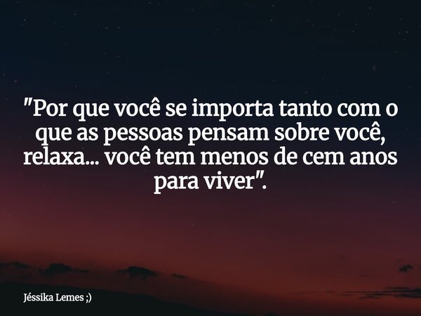 "Por que você se importa tanto com o que as pessoas pensam sobre você, relaxa... você tem menos de cem anos para viver".... Frase de Jéssika Lemes ;).