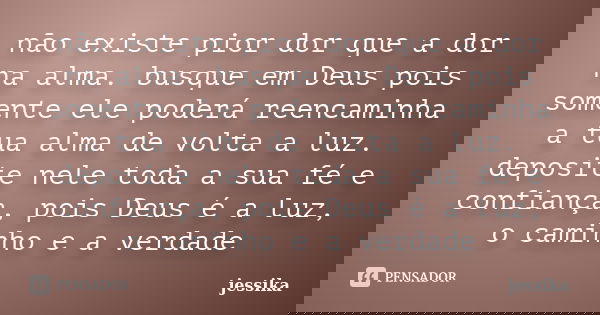não existe pior dor que a dor na alma. busque em Deus pois somente ele poderá reencaminha a tua alma de volta a luz. deposite nele toda a sua fé e confiança, po... Frase de jessika.