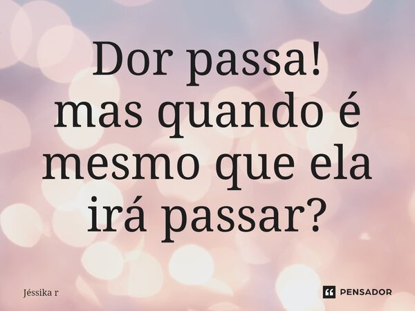 Dor passa! mas quando é mesmo que ela irá passar?⁠... Frase de Jéssika R.