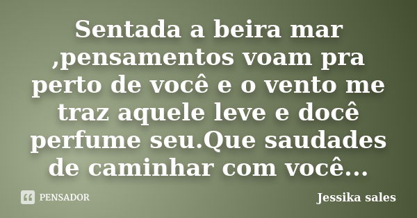 Sentada a beira mar ,pensamentos voam pra perto de você e o vento me traz aquele leve e docê perfume seu.Que saudades de caminhar com você...... Frase de Jessika sales.