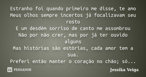 Estranho foi quando primeiro me disse, te amo Meus olhos sempre incertos já focalizavam seu rosto E um desdém sorriso de canto me assombrou Não por não crer, ma... Frase de Jessika Veiga.