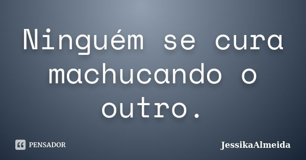 Ninguém se cura machucando o outro.... Frase de JessikaAlmeida.