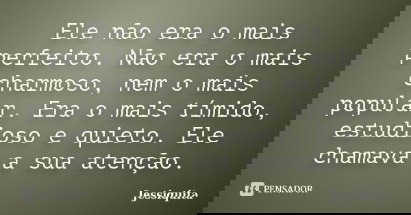 Ele não era o mais perfeito. Não era o mais charmoso, nem o mais popular. Era o mais tímido, estudioso e quieto. Ele chamava a sua atenção.... Frase de Jessiquita.