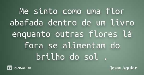 Me sinto como uma flor abafada dentro de um livro enquanto outras flores lá fora se alimentam do brilho do sol .... Frase de Jessy Aguiar.