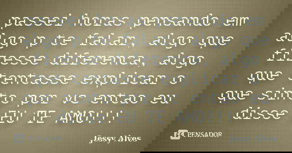passei horas pensando em algo p te falar, algo que fizesse diferenca, algo que tentasse explicar o que sinto por vc entao eu disse EU TE AMO!!!... Frase de Jessy Alves.