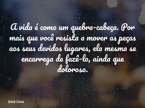 A vida é como um quebra-cabeça. Por mais que você resista a mover as peças aos seus devidos lugares, ela mesma se encarrega de fazê-lo, ainda que doloroso.... Frase de Jessy Lima.