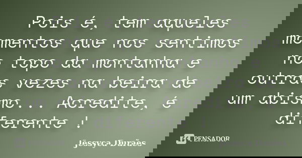 Pois é, tem aqueles momentos que nos sentimos no topo da montanha e outras vezes na beira de um abismo... Acredite, é diferente !... Frase de Jessyca Durães.