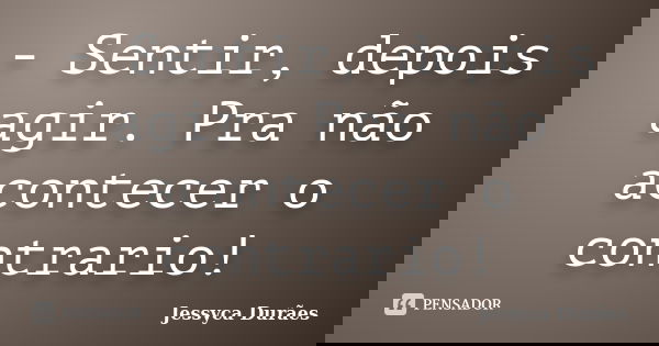 - Sentir, depois agir. Pra não acontecer o contrario!... Frase de Jessyca Durães.