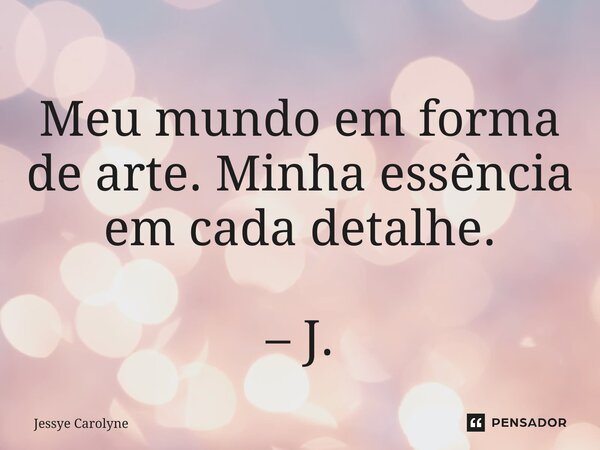 Meu mundo em forma de arte. Minha essência em cada detalhe. – J.... Frase de Jessye Carolyne.