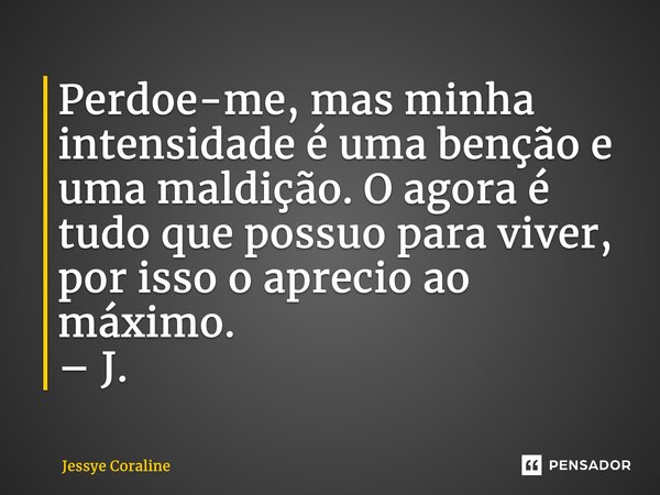 ⁠Perdoe-me, mas minha intensidade é uma benção e uma maldição. O agora é tudo que possuo para viver, por isso o aprecio ao máximo. – J.... Frase de Jessye Coraline.