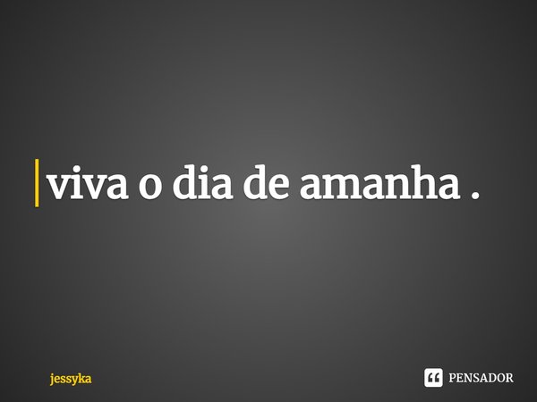 ⁠viva o dia de amanha .... Frase de jessyka.