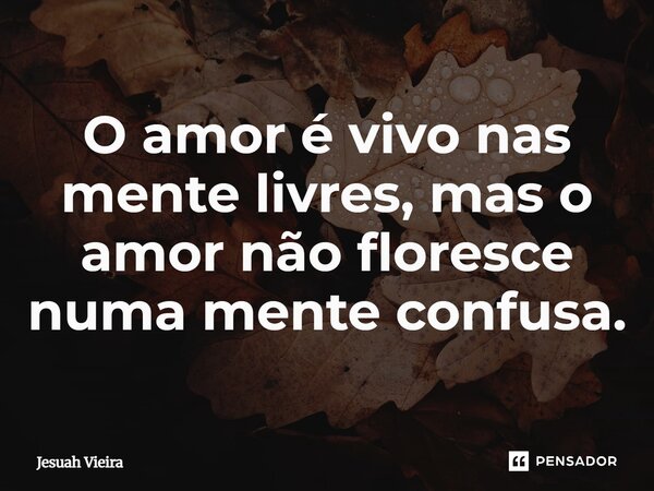 O amor é vivo nas mente livres, mas o amor não floresce numa mente confusa.... Frase de Jesuah Vieira.