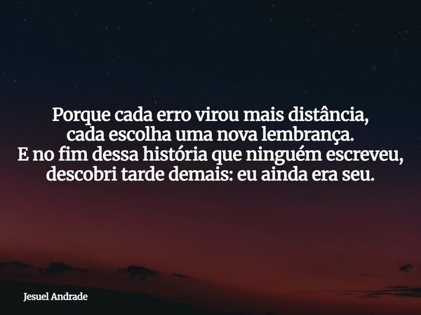 Porque cada erro virou mais distância, cada escolha uma nova lembrança. E no fim dessa história que ninguém escreveu, descobri tarde demais: eu ainda era seu.... Frase de Jesuel Andrade.