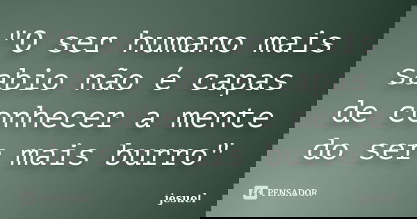 "O ser humano mais sabio não é capas de conhecer a mente do ser mais burro"... Frase de Jesuel.