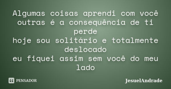 Algumas coisas aprendi com você outras é a consequência de ti perde hoje sou solitário e totalmente deslocado eu fiquei assim sem você do meu lado... Frase de JesuelAndrade.