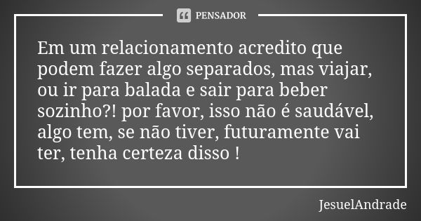 Em um relacionamento acredito que podem fazer algo separados, mas viajar, ou ir para balada e sair para beber sozinho?! por favor, isso não é saudável, algo tem... Frase de JesuelAndrade.