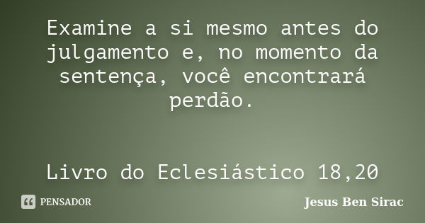 Examine a si mesmo antes do julgamento e, no momento da sentença, você encontrará perdão. Livro do Eclesiástico 18,20... Frase de Jesus Ben Sirac.