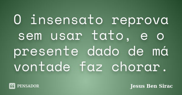 O insensato reprova sem usar tato, e o presente dado de má vontade faz chorar.... Frase de Jesus Ben Sirac.