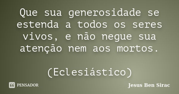 Que sua generosidade se estenda a todos os seres vivos, e não negue sua atenção nem aos mortos. (Eclesiástico)... Frase de Jesus Ben Sirac.