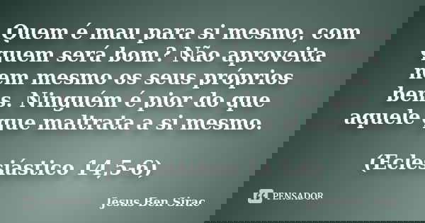 Quem é mau para si mesmo, com quem será bom? Não aproveita nem mesmo os seus próprios bens. Ninguém é pior do que aquele que maltrata a si mesmo. (Eclesiástico ... Frase de Jesus Ben Sirac.