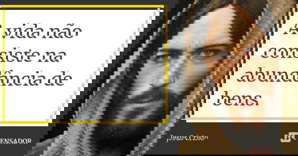 A vida não consiste na abundância de bens.... Frase de Jesus Cristo.