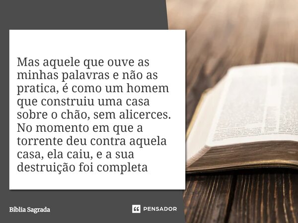 Mas aquele que ouve as minhas palavras e não as pratica, é como um homem que construiu uma casa sobre o chão, sem alicerces. No momento em que a torrente deu co... Frase de Bíblia Sagrada.