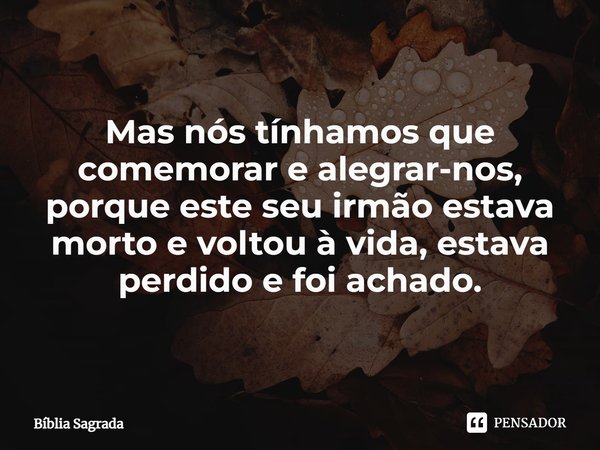 Mas nós tínhamos que comemorar e alegrar-nos, porque este seu irmão estava morto e voltou à vida, estava perdido e foi achado.... Frase de Bíblia Sagrada.