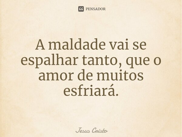 A maldade vai se espalhar tanto, que o amor de muitos esfriará.... Frase de Jesus Cristo.