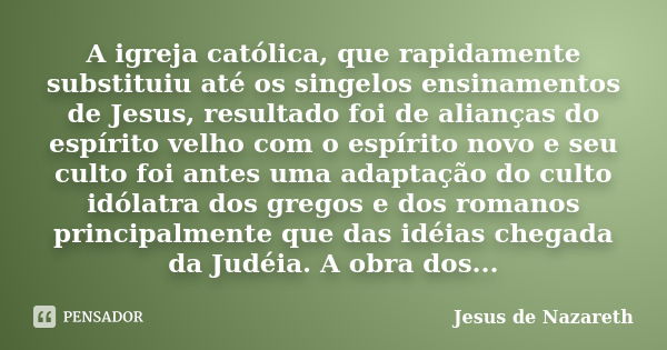 A igreja católica, que rapidamente substituiu até os singelos ensinamentos de Jesus, resultado foi de alianças do espírito velho com o espírito novo e seu culto... Frase de Jesus de Nazareth.