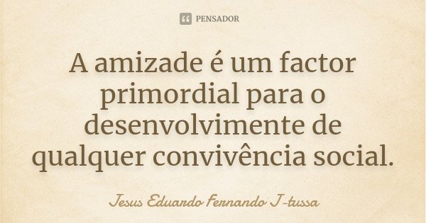 A amizade é um factor primordial para o desenvolvimente de qualquer convivência social.... Frase de Jesus Eduardo Fernando J-tussa.
