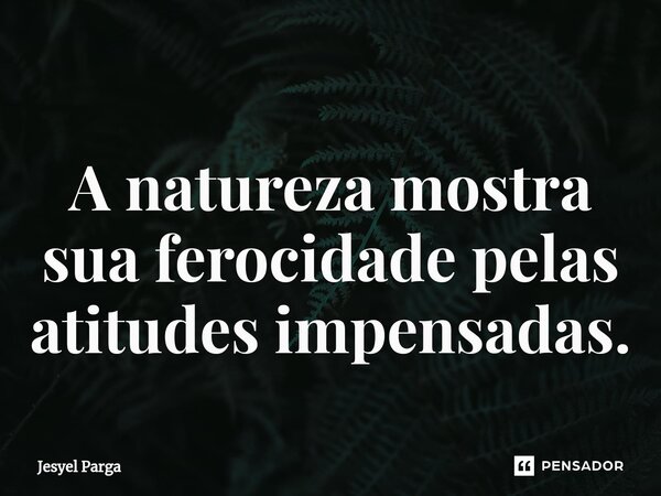 ⁠A natureza mostra sua ferocidade pelas atitudes impensadas.... Frase de Jesyel Parga.