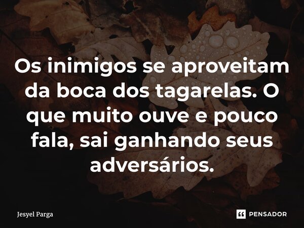 Os inimigos se aproveitam ⁠da boca dos tagarelas. O que muito ouve e pouco fala, sai ganhando seus adversários.... Frase de Jesyel Parga.