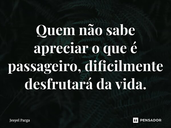 ⁠Quem não sabe apreciar o que é passageiro, dificilmente desfrutará da vida.... Frase de Jesyel Parga.