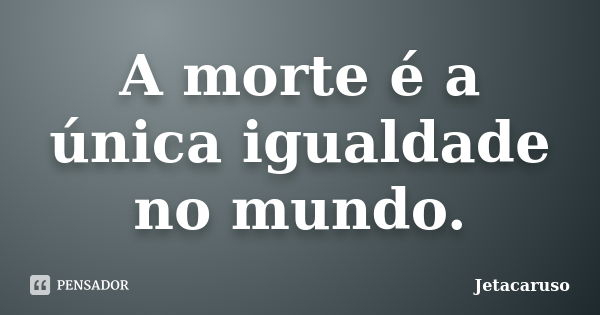 A morte é a única igualdade no mundo.... Frase de Jetacaruso.