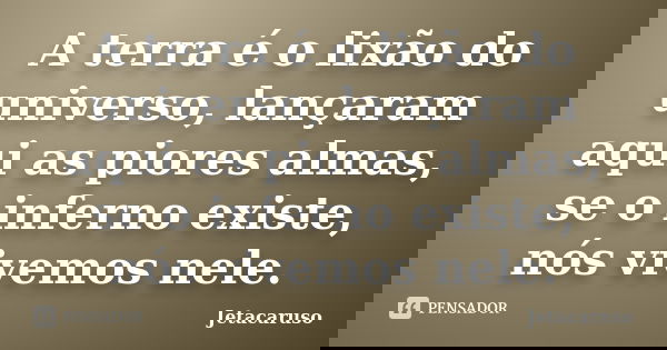 A terra é o lixão do universo, lançaram aqui as piores almas, se o inferno existe, nós vivemos nele.... Frase de Jetacaruso.