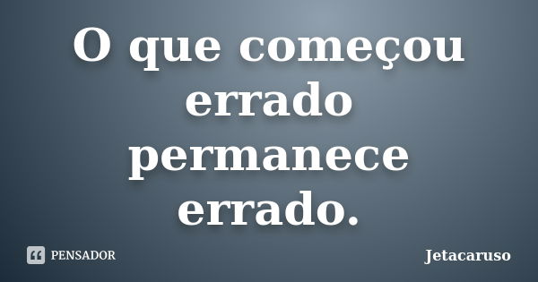 O que começou errado permanece errado.... Frase de Jetacaruso.